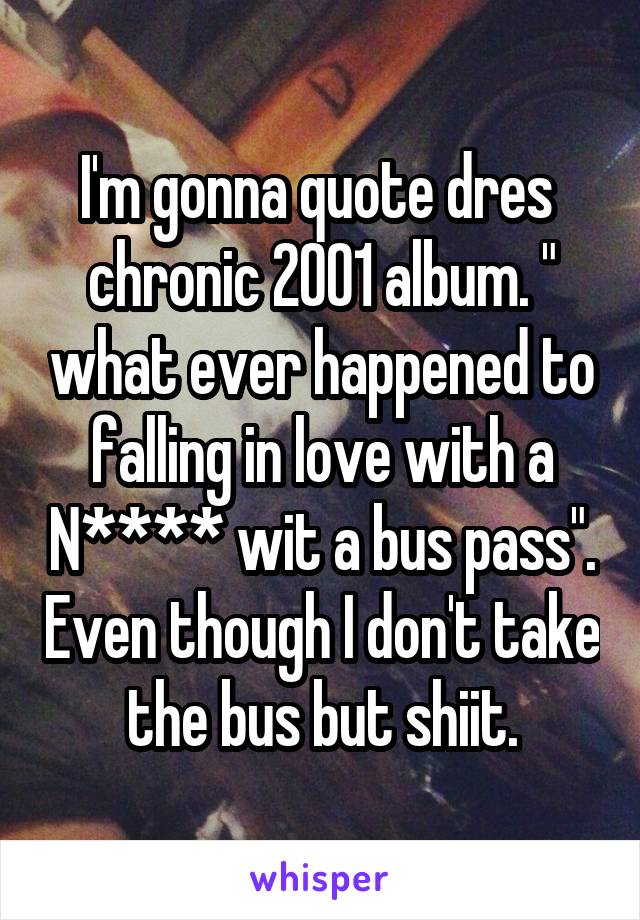 I'm gonna quote dres  chronic 2001 album. " what ever happened to falling in love with a N**** wit a bus pass". Even though I don't take the bus but shiit.