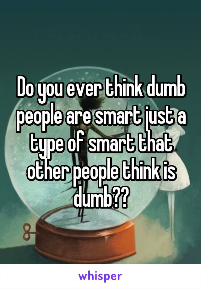 Do you ever think dumb people are smart just a type of smart that other people think is dumb??