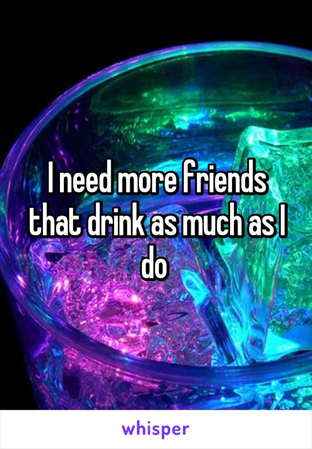 I need more friends that drink as much as I do 