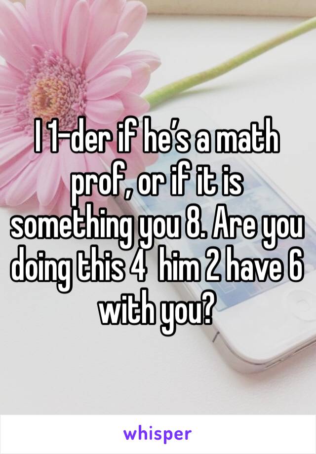 I 1-der if he’s a math prof, or if it is something you 8. Are you doing this 4  him 2 have 6 with you?