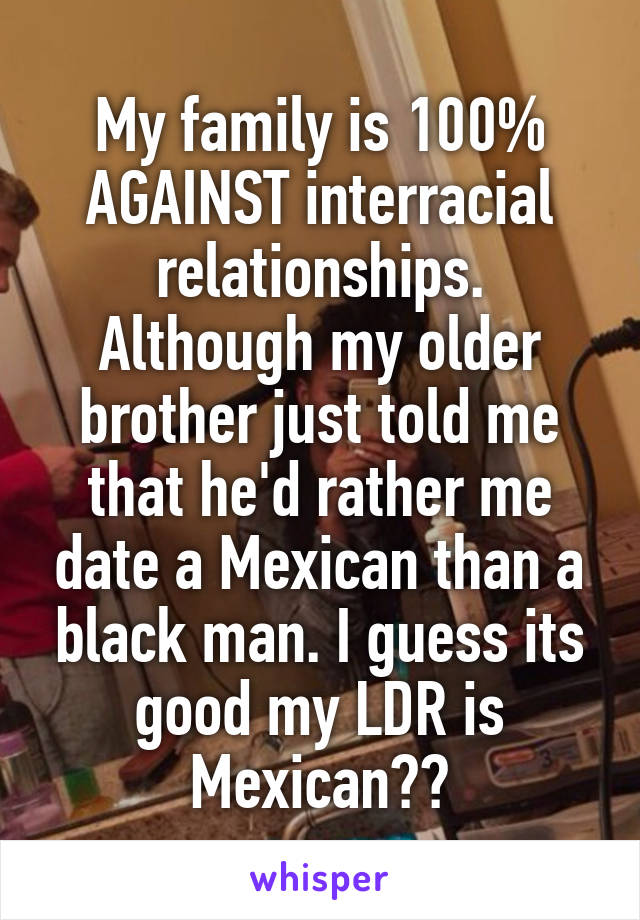 My family is 100% AGAINST interracial relationships. Although my older brother just told me that he'd rather me date a Mexican than a black man. I guess its good my LDR is Mexican??