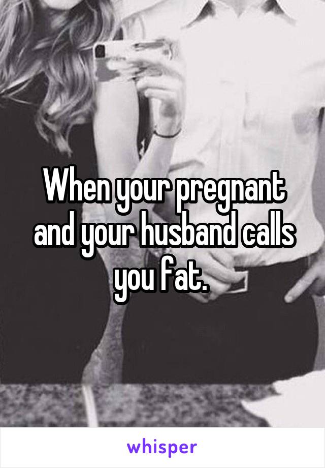 When your pregnant and your husband calls you fat. 