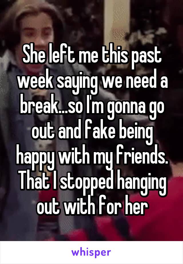 She left me this past week saying we need a break...so I'm gonna go out and fake being happy with my friends. That I stopped hanging out with for her