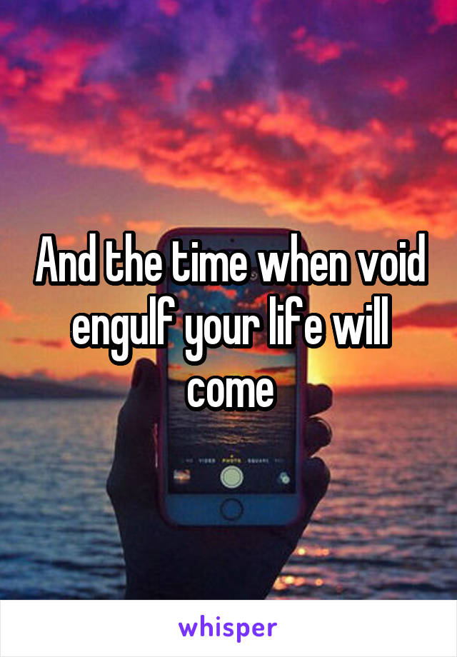 And the time when void engulf your life will come