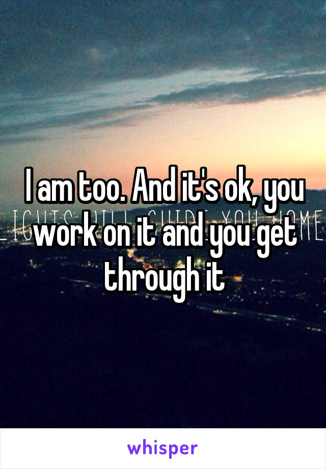I am too. And it's ok, you work on it and you get through it