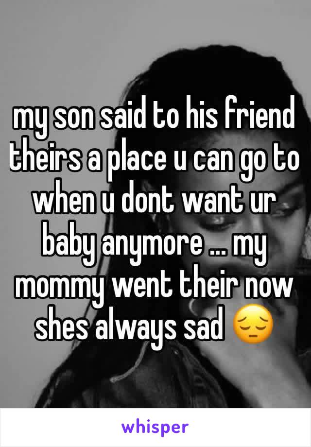 my son said to his friend theirs a place u can go to when u dont want ur baby anymore ... my mommy went their now shes always sad 😔
