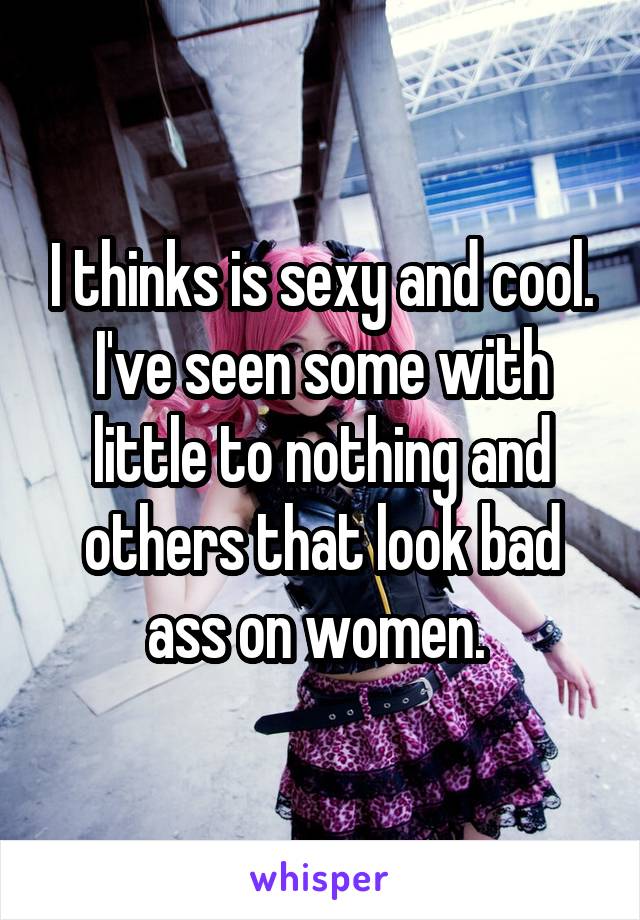 I thinks is sexy and cool. I've seen some with little to nothing and others that look bad ass on women. 
