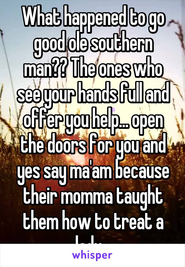 What happened to go good ole southern man?? The ones who see your hands full and offer you help... open the doors for you and yes say ma'am because their momma taught them how to treat a lady...