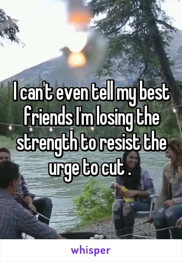 I can't even tell my best friends I'm losing the strength to resist the urge to cut . 