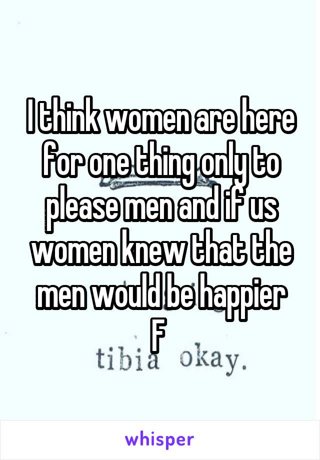 I think women are here for one thing only to please men and if us women knew that the men would be happier
F 