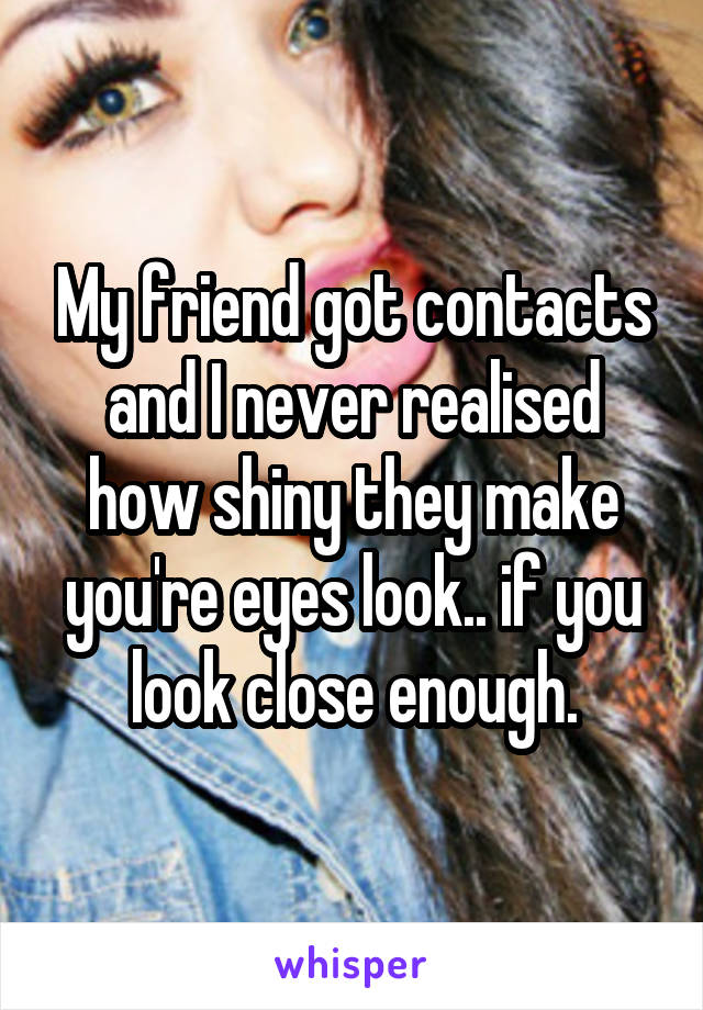 My friend got contacts and I never realised how shiny they make you're eyes look.. if you look close enough.