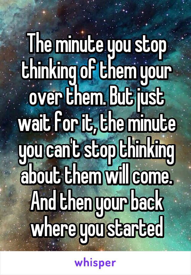 The minute you stop thinking of them your over them. But just wait for it, the minute you can't stop thinking about them will come. And then your back where you started
