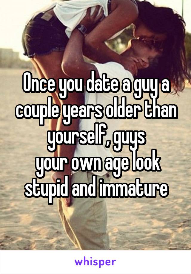 Once you date a guy a couple years older than yourself, guys
 your own age look stupid and immature