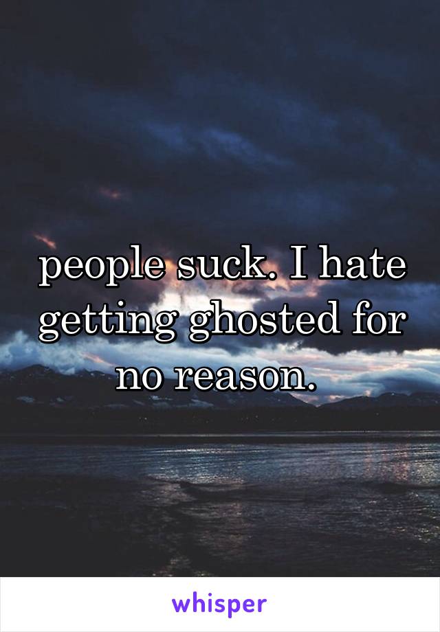 people suck. I hate getting ghosted for no reason. 