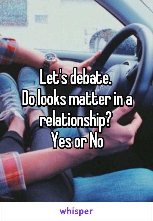 Let's debate. 
Do looks matter in a relationship? 
Yes or No