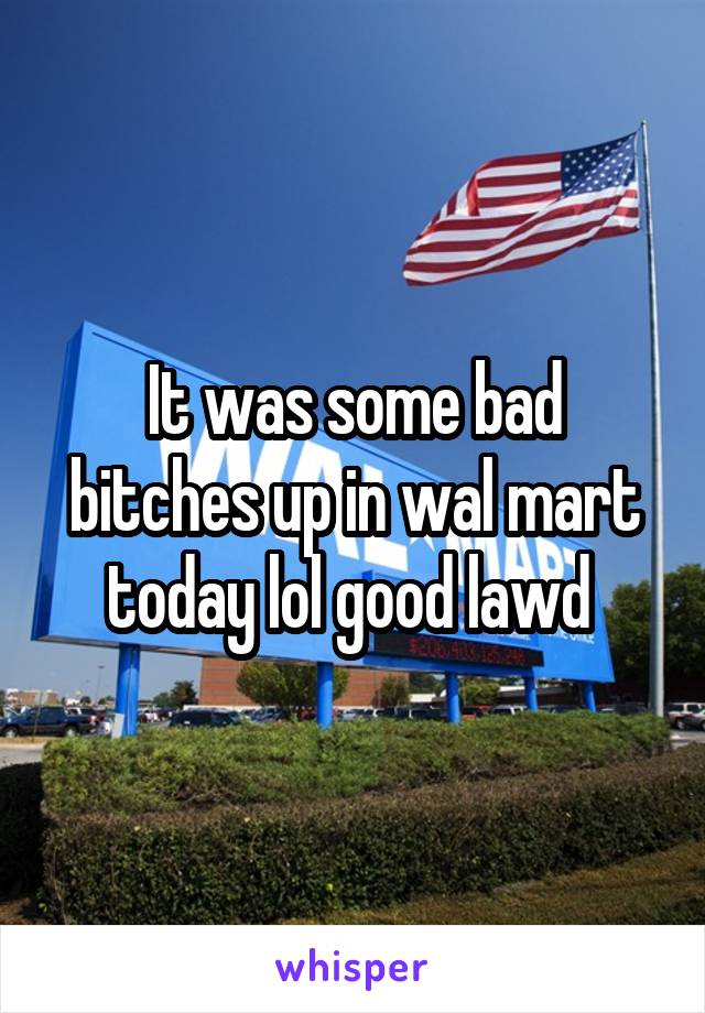 It was some bad bitches up in wal mart today lol good lawd 