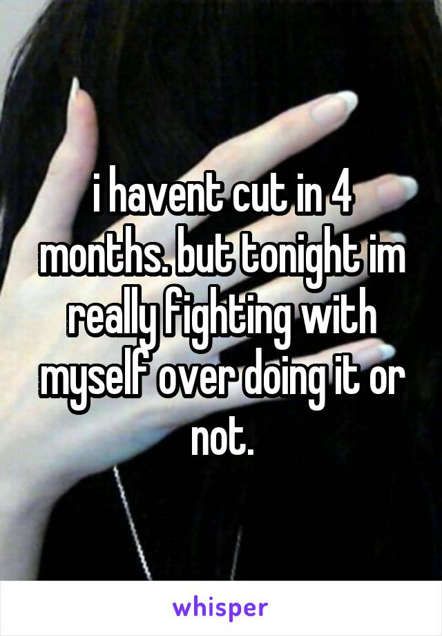i havent cut in 4 months. but tonight im really fighting with myself over doing it or not.
