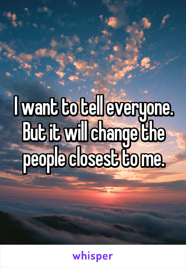 I want to tell everyone. But it will change the people closest to me.