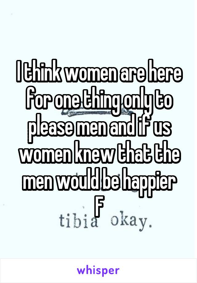 I think women are here for one thing only to please men and if us women knew that the men would be happier
F