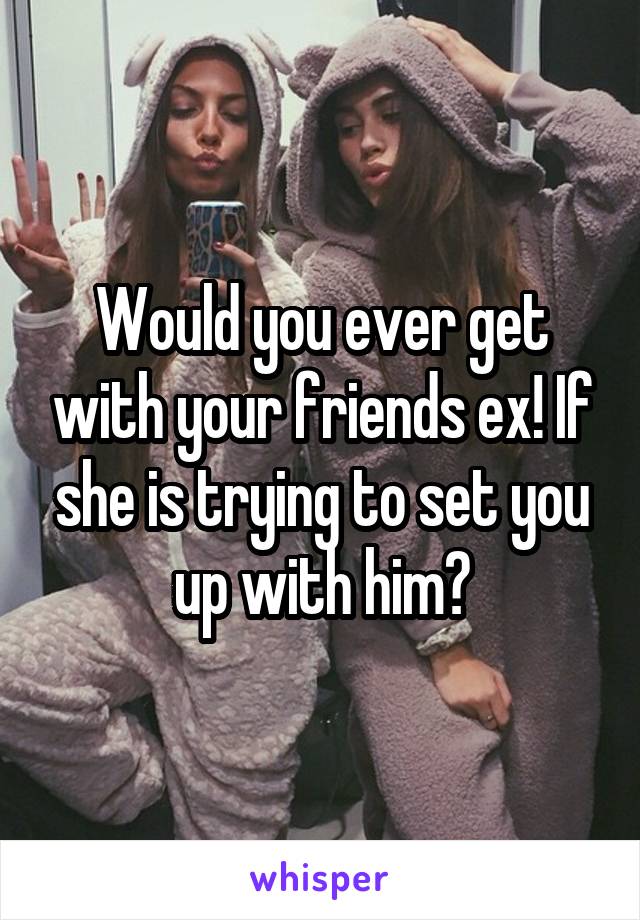 Would you ever get with your friends ex! If she is trying to set you up with him?