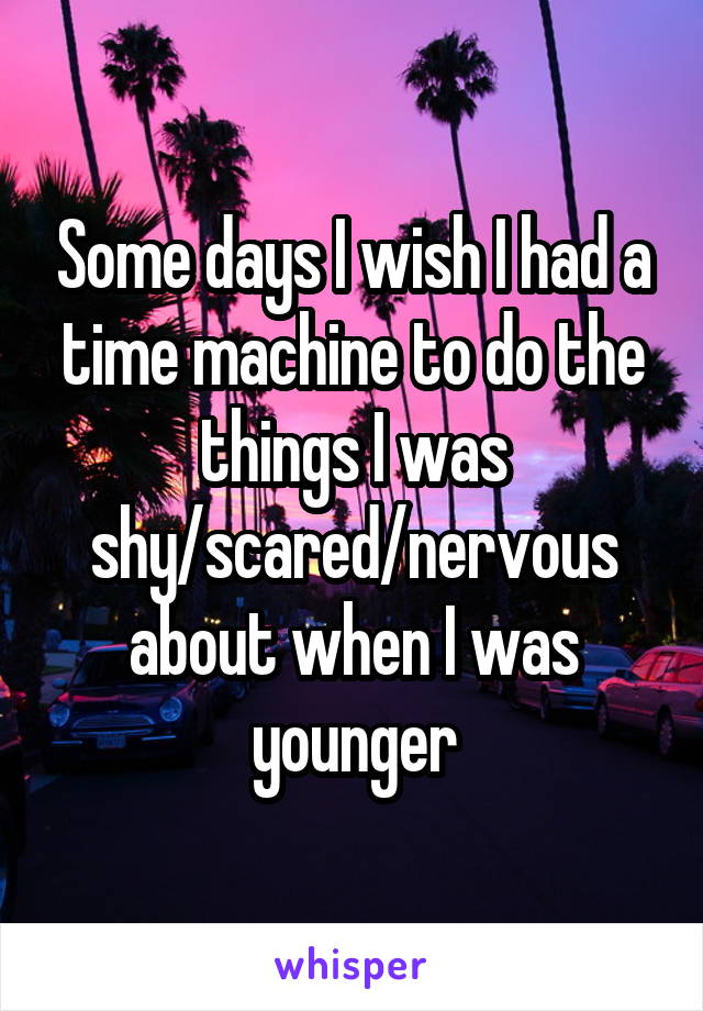 Some days I wish I had a time machine to do the things I was shy/scared/nervous about when I was younger