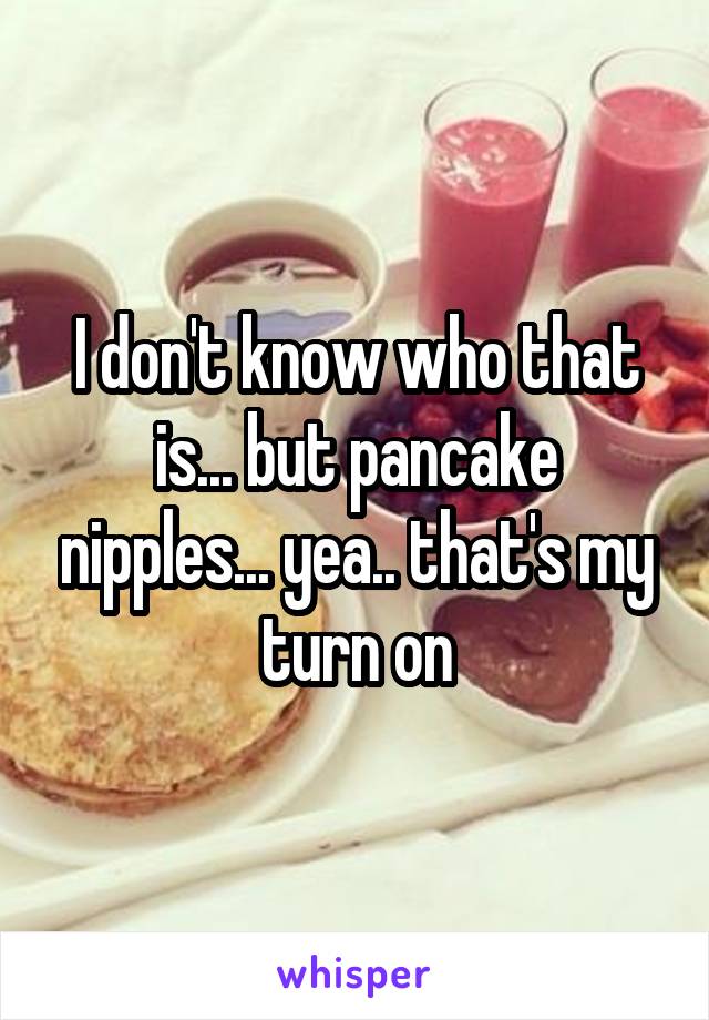 I don't know who that is... but pancake nipples... yea.. that's my turn on