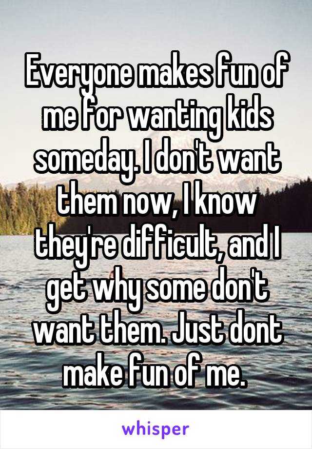 Everyone makes fun of me for wanting kids someday. I don't want them now, I know they're difficult, and I get why some don't want them. Just dont make fun of me. 