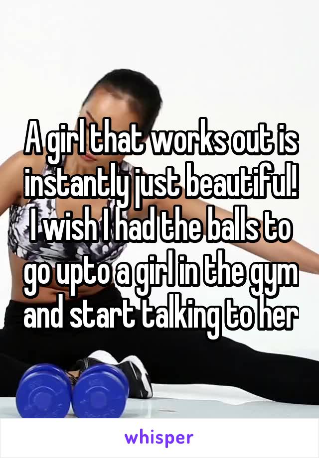 A girl that works out is instantly just beautiful! I wish I had the balls to go upto a girl in the gym and start talking to her