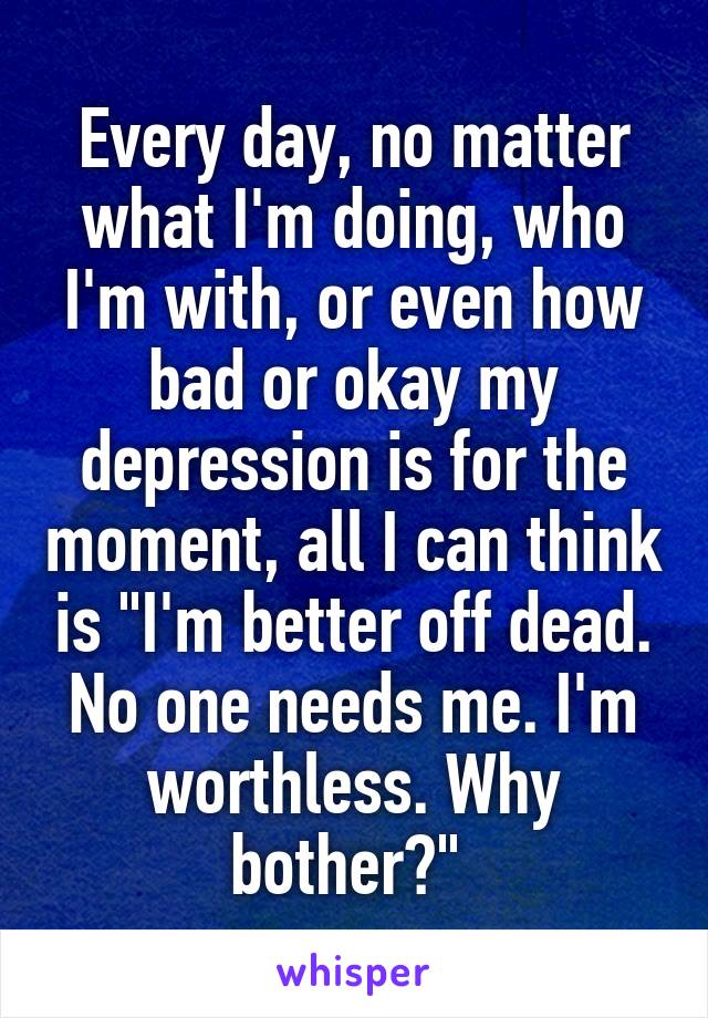 Every day, no matter what I'm doing, who I'm with, or even how bad or okay my depression is for the moment, all I can think is "I'm better off dead. No one needs me. I'm worthless. Why bother?" 