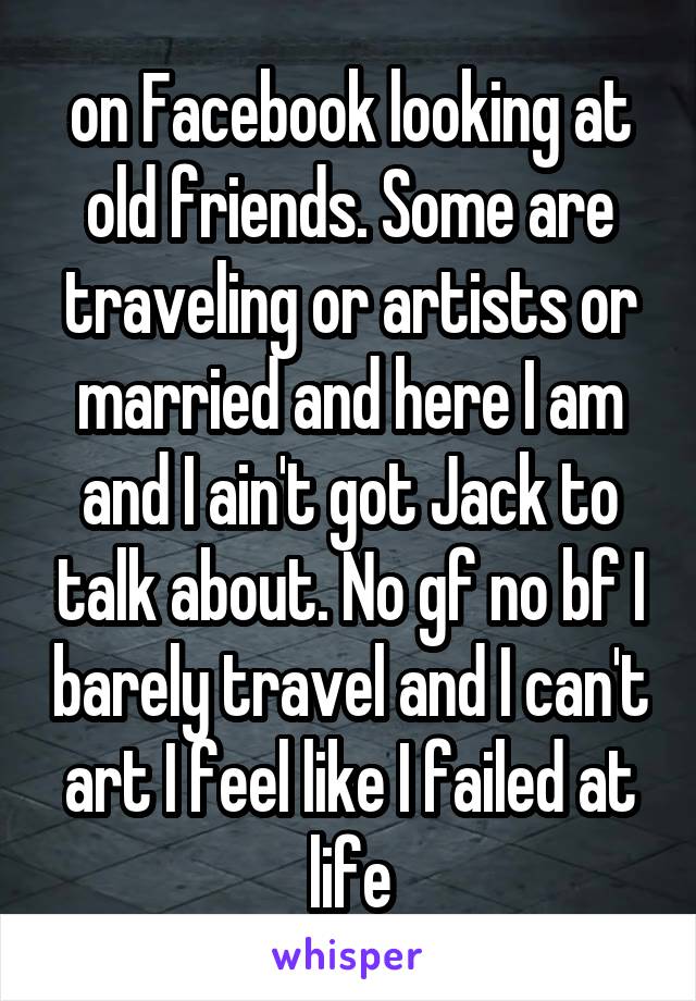 on Facebook looking at old friends. Some are traveling or artists or married and here I am and I ain't got Jack to talk about. No gf no bf I barely travel and I can't art I feel like I failed at life