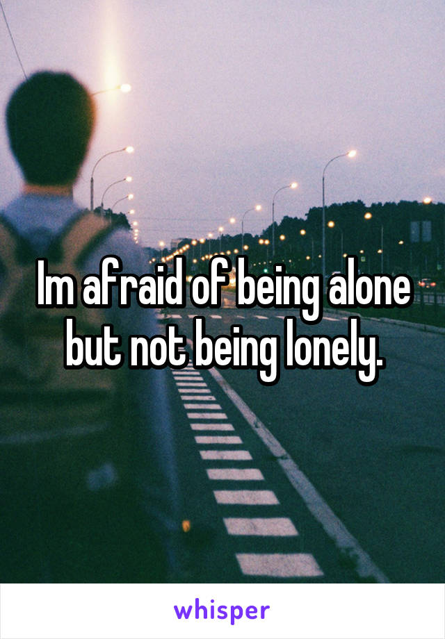 Im afraid of being alone but not being lonely.