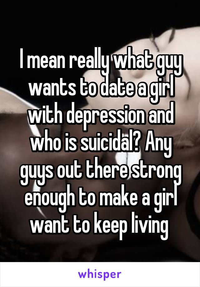 I mean really what guy wants to date a girl with depression and who is suicidal? Any guys out there strong enough to make a girl want to keep living 