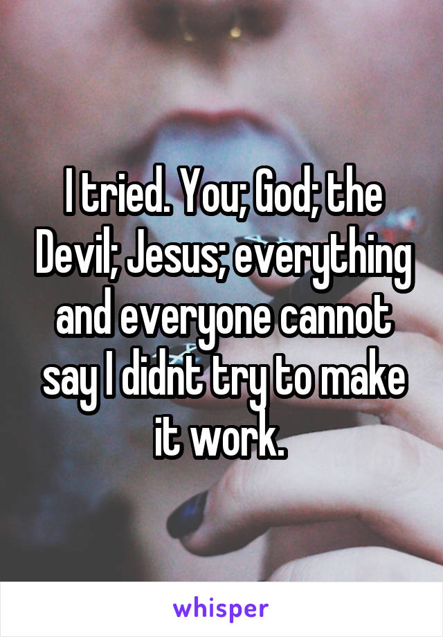 I tried. You; God; the Devil; Jesus; everything and everyone cannot say I didnt try to make it work. 