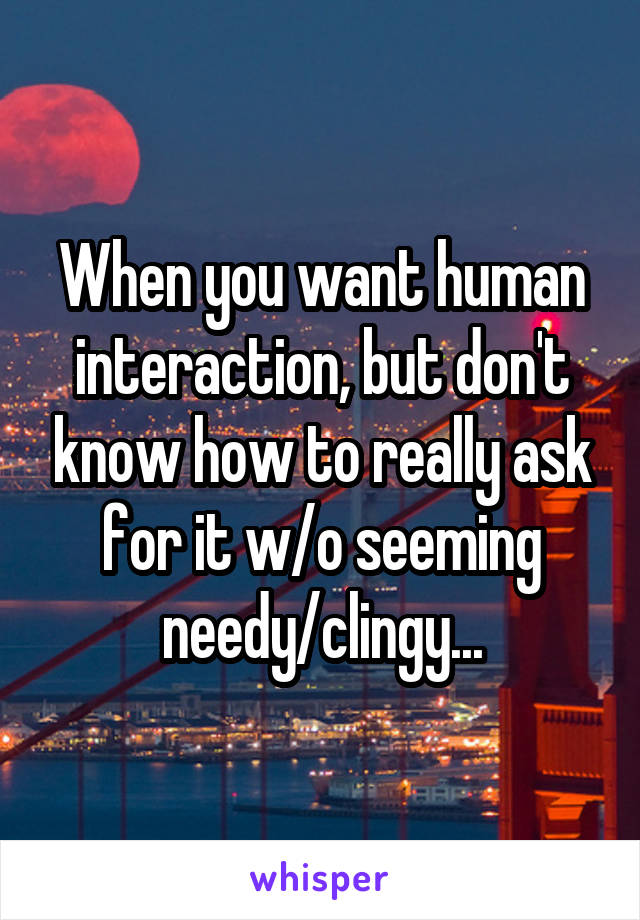 When you want human interaction, but don't know how to really ask for it w/o seeming needy/clingy...