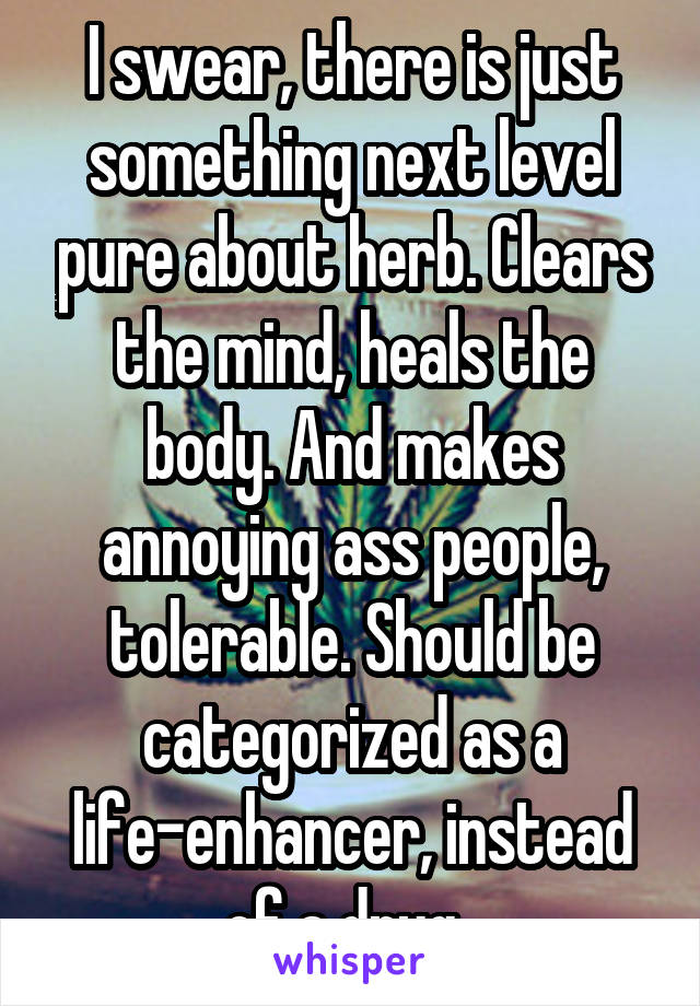 I swear, there is just something next level pure about herb. Clears the mind, heals the body. And makes annoying ass people, tolerable. Should be categorized as a life-enhancer, instead of a drug. 