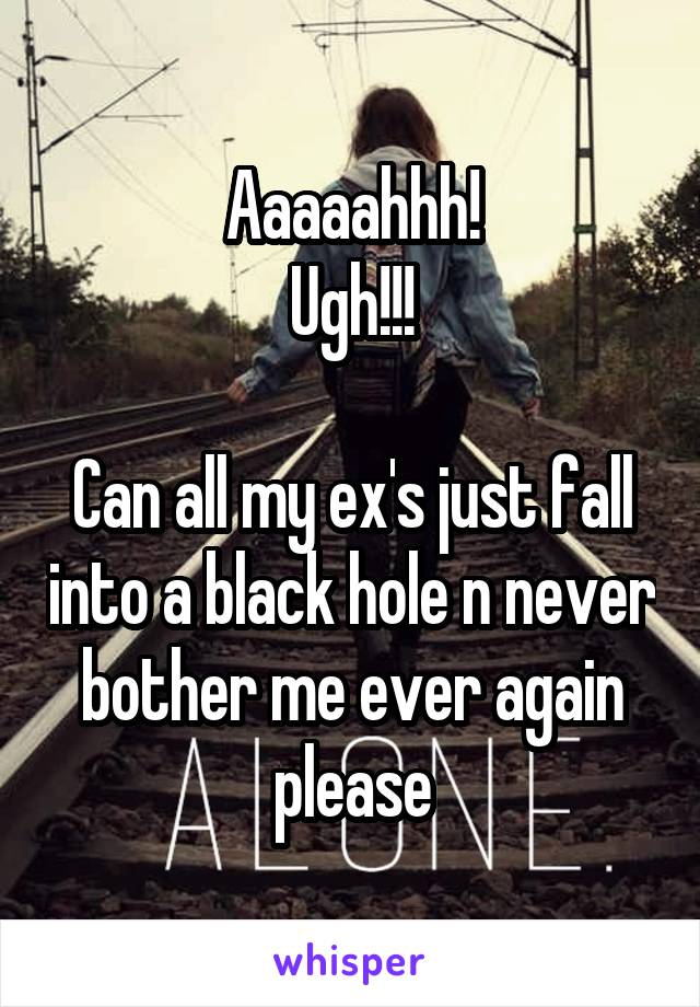 Aaaaahhh!
Ugh!!!

Can all my ex's just fall into a black hole n never bother me ever again please