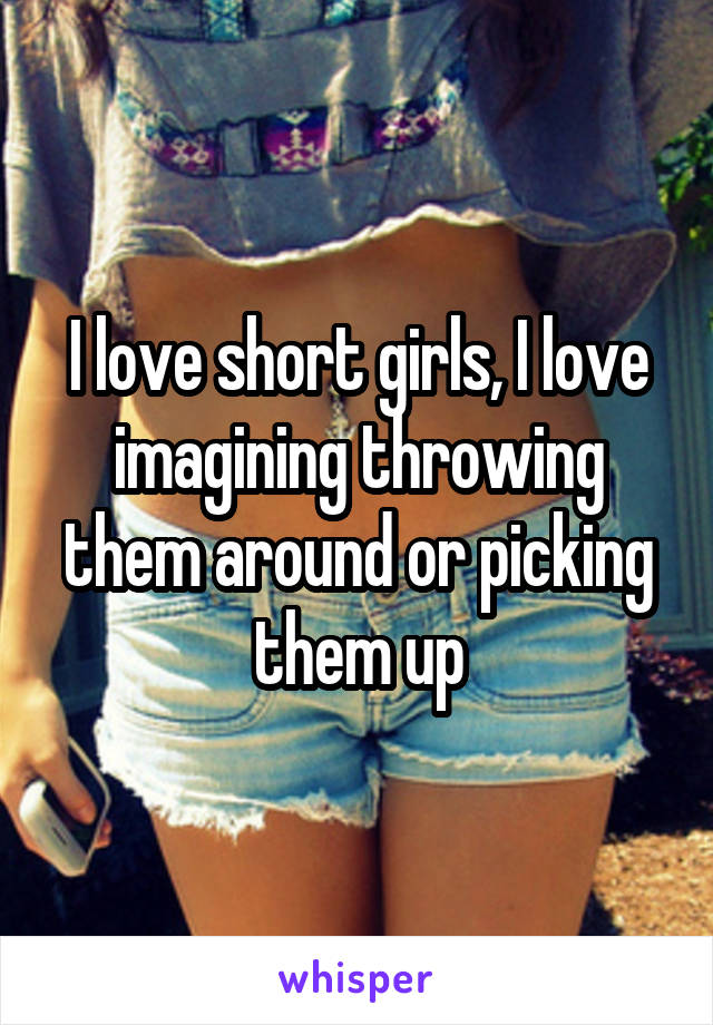 I love short girls, I love imagining throwing them around or picking them up