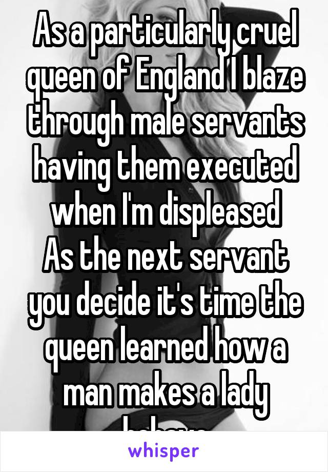 As a particularly cruel queen of England I blaze through male servants having them executed when I'm displeased
As the next servant you decide it's time the queen learned how a man makes a lady behave