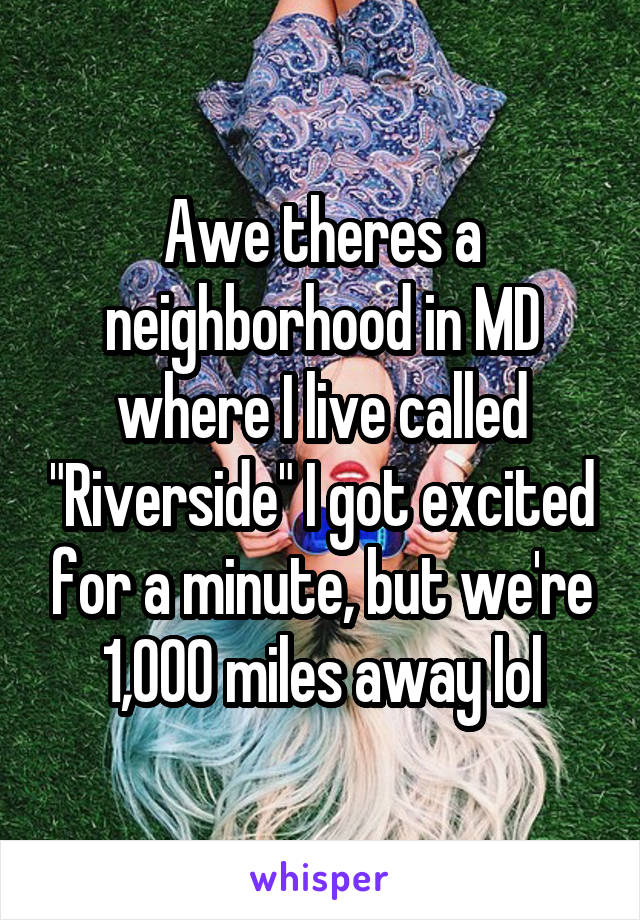 Awe theres a neighborhood in MD where I live called "Riverside" I got excited for a minute, but we're 1,000 miles away lol