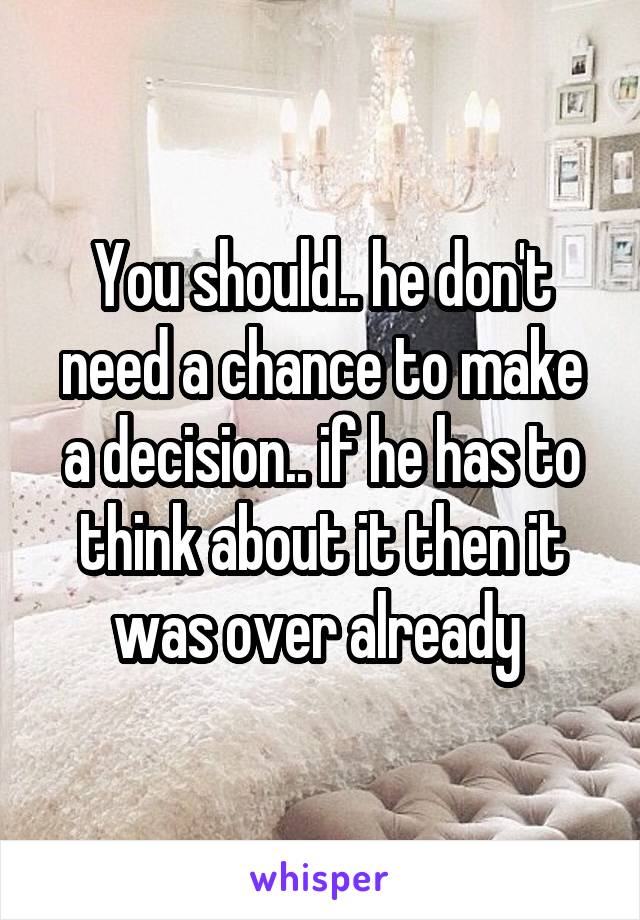 You should.. he don't need a chance to make a decision.. if he has to think about it then it was over already 