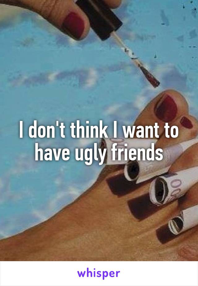 I don't think I want to have ugly friends