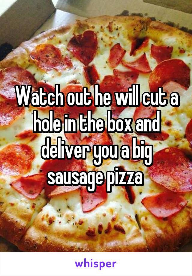 Watch out he will cut a hole in the box and deliver you a big sausage pizza 