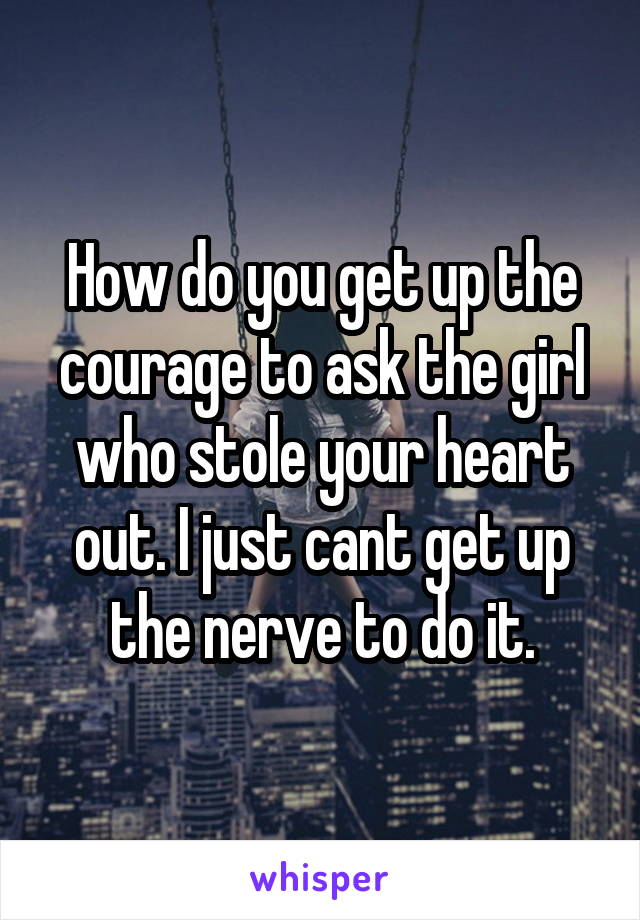 How do you get up the courage to ask the girl who stole your heart out. I just cant get up the nerve to do it.