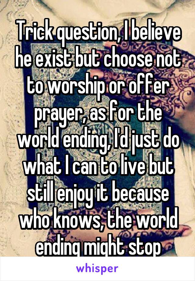 Trick question, I believe he exist but choose not to worship or offer prayer, as for the world ending, I'd just do what I can to live but still enjoy it because who knows, the world ending might stop