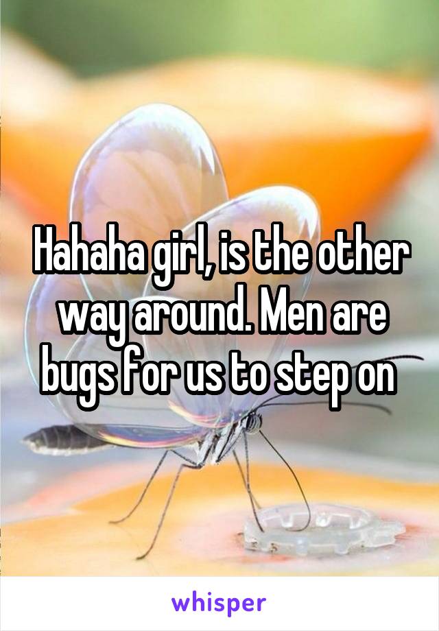 Hahaha girl, is the other way around. Men are bugs for us to step on 