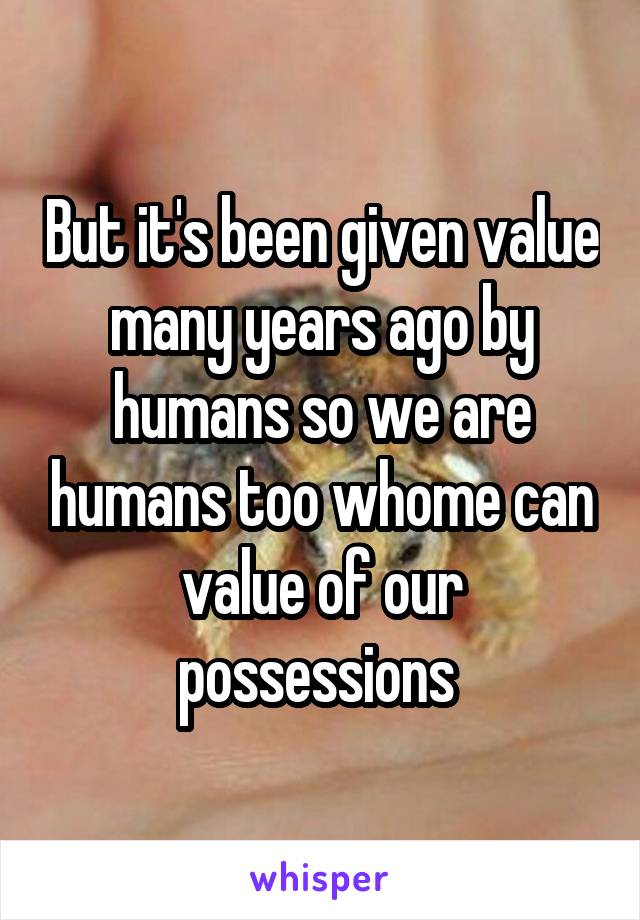 But it's been given value many years ago by humans so we are humans too whome can value of our possessions 