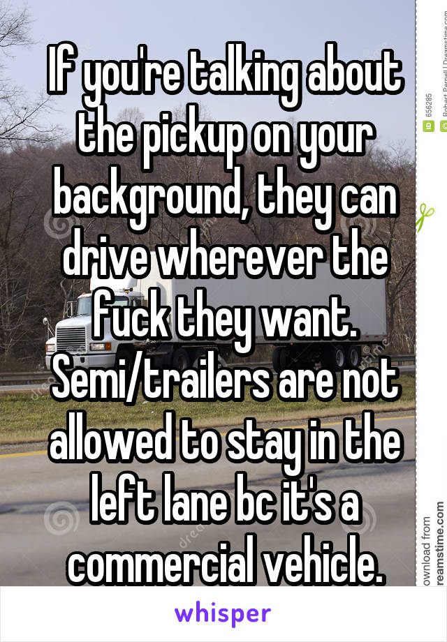 If you're talking about the pickup on your background, they can drive wherever the fuck they want. Semi/trailers are not allowed to stay in the left lane bc it's a commercial vehicle.