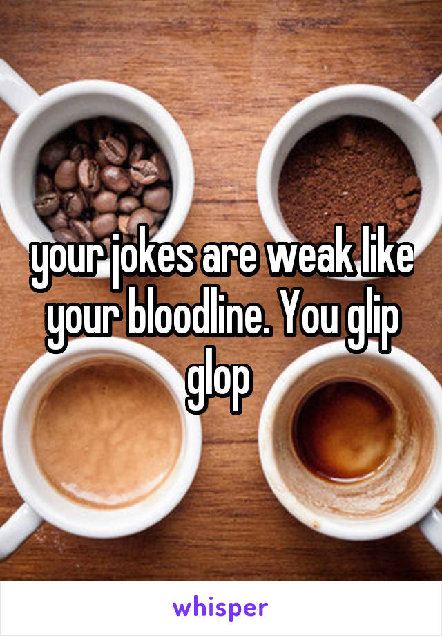 your jokes are weak like your bloodline. You glip glop 