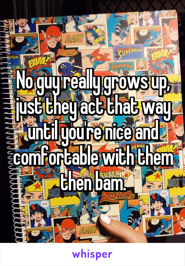 No guy really grows up, just they act that way until you're nice and comfortable with them then bam.