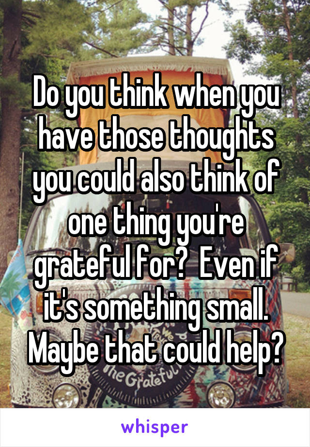 Do you think when you have those thoughts you could also think of one thing you're grateful for?  Even if it's something small. Maybe that could help?